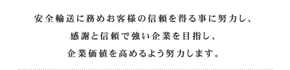 安全輸送に務めお客様の信頼を得る事に努力し、感謝と信頼で強い企業を目指し、企業価値を高めるよう努力します。